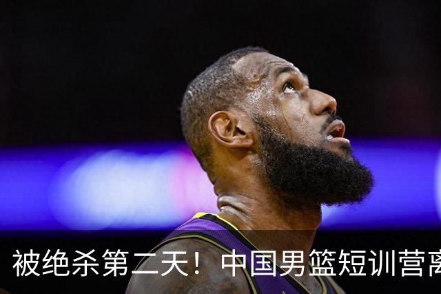 被绝杀第二天！中国男篮短训营离队5人新增3人，17人名单出炉